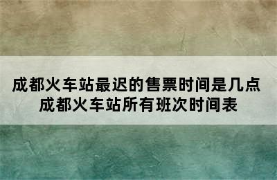 成都火车站最迟的售票时间是几点 成都火车站所有班次时间表